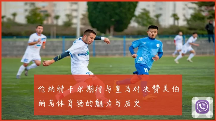 伦纳特卡尔期待与皇马对决赞美伯纳乌体育场的魅力与历史