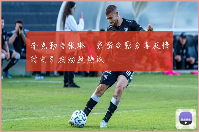 李克勤与张琳芃亲密合影分享友情时刻引发粉丝热议