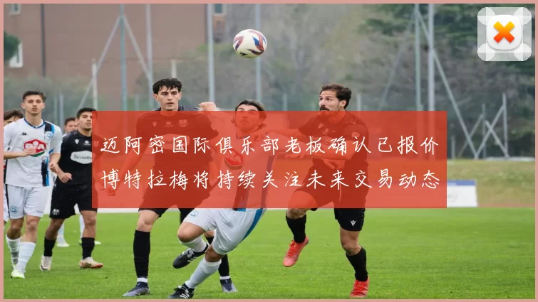 迈阿密国际俱乐部老板确认已报价博特拉梅将持续关注未来交易动态